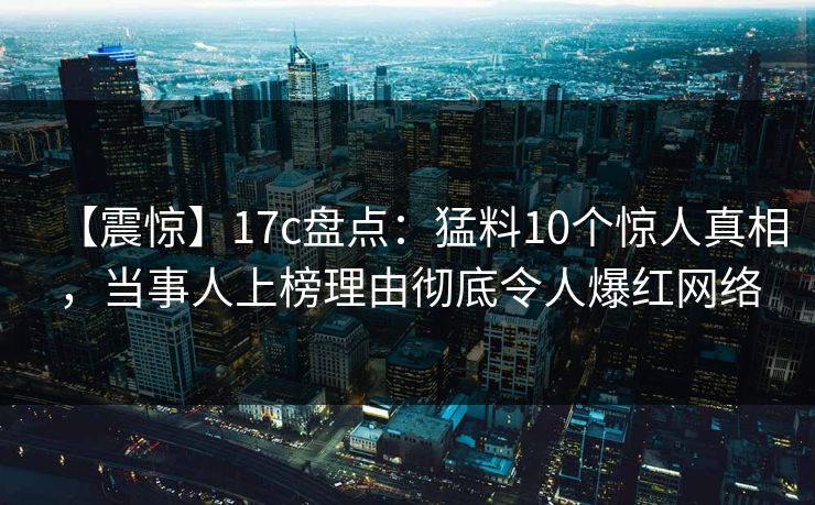 【震惊】17c盘点：猛料10个惊人真相，当事人上榜理由彻底令人爆红网络