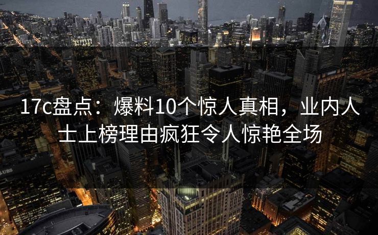 17c盘点：爆料10个惊人真相，业内人士上榜理由疯狂令人惊艳全场