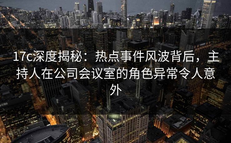 17c深度揭秘：热点事件风波背后，主持人在公司会议室的角色异常令人意外