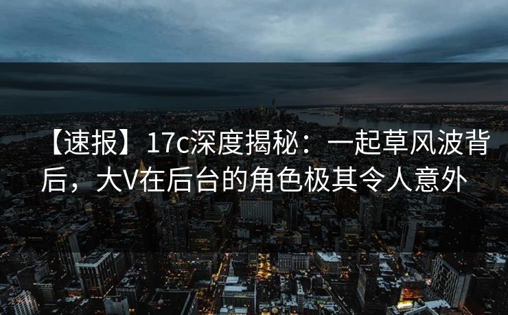 【速报】17c深度揭秘：一起草风波背后，大V在后台的角色极其令人意外