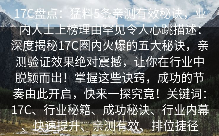 17C盘点：猛料5条亲测有效秘诀，业内人士上榜理由罕见令人心跳描述：深度揭秘17C圈内火爆的五大秘诀，亲测验证效果绝对震撼，让你在行业中脱颖而出！掌握这些诀窍，成功的节奏由此开启，快来一探究竟！关键词：17C、行业秘籍、成功秘诀、行业内幕、快速提升、亲测有效、排位捷径