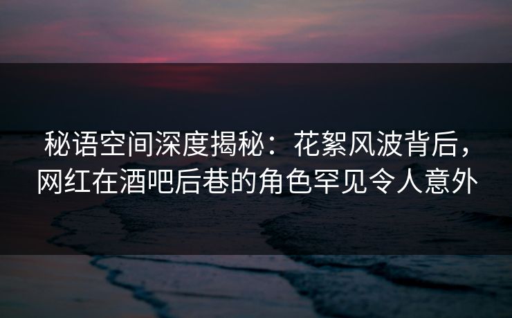 秘语空间深度揭秘：花絮风波背后，网红在酒吧后巷的角色罕见令人意外