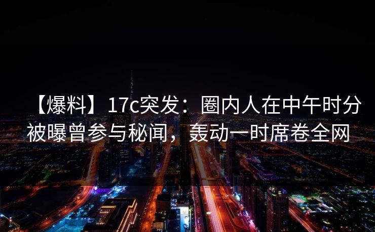 【爆料】17c突发：圈内人在中午时分被曝曾参与秘闻，轰动一时席卷全网