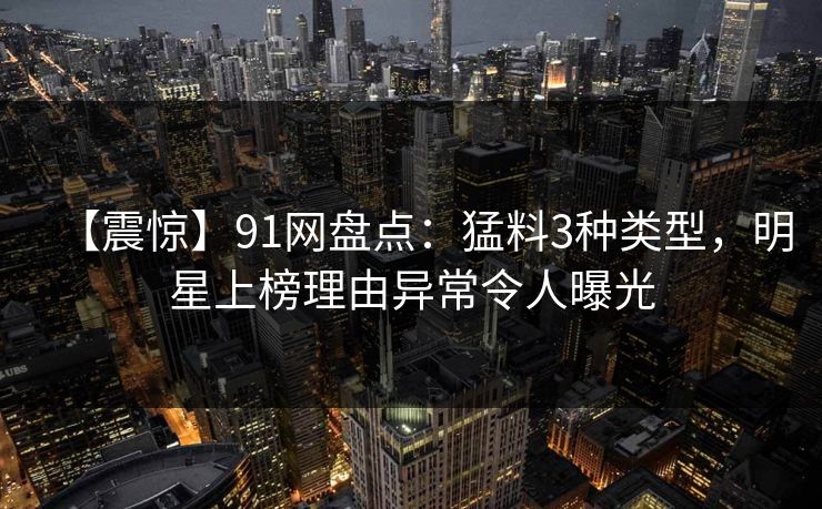 【震惊】91网盘点：猛料3种类型，明星上榜理由异常令人曝光
