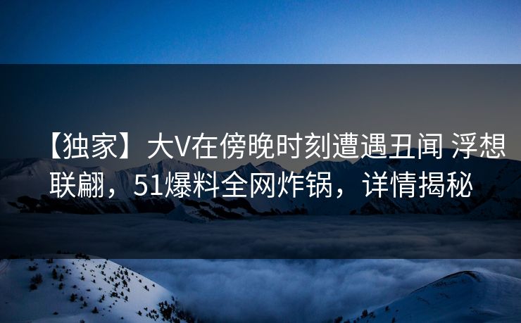 【独家】大V在傍晚时刻遭遇丑闻 浮想联翩，51爆料全网炸锅，详情揭秘