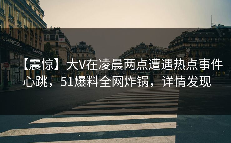 【震惊】大V在凌晨两点遭遇热点事件 心跳，51爆料全网炸锅，详情发现