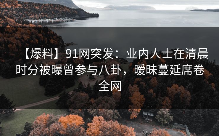 【爆料】91网突发：业内人士在清晨时分被曝曾参与八卦，暧昧蔓延席卷全网