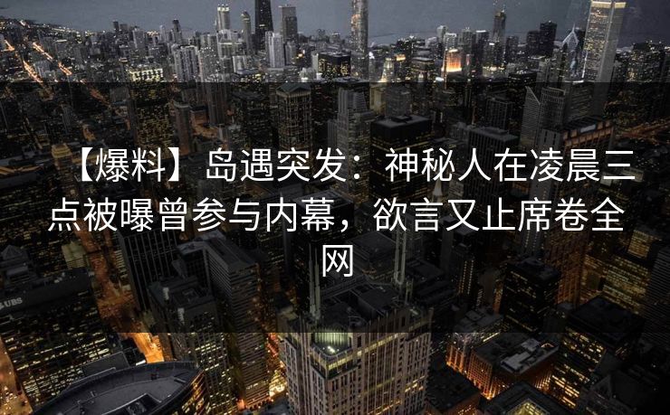 【爆料】岛遇突发：神秘人在凌晨三点被曝曾参与内幕，欲言又止席卷全网