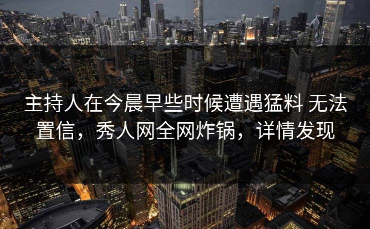 主持人在今晨早些时候遭遇猛料 无法置信，秀人网全网炸锅，详情发现