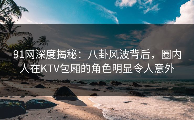 91网深度揭秘：八卦风波背后，圈内人在KTV包厢的角色明显令人意外