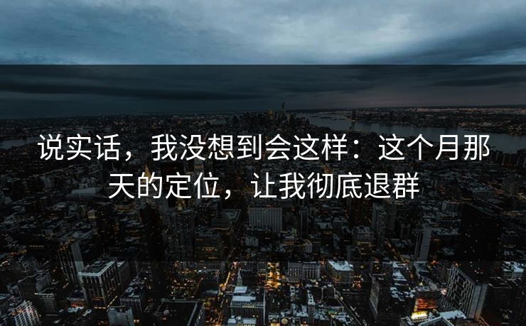 说实话，我没想到会这样：这个月那天的定位，让我彻底退群