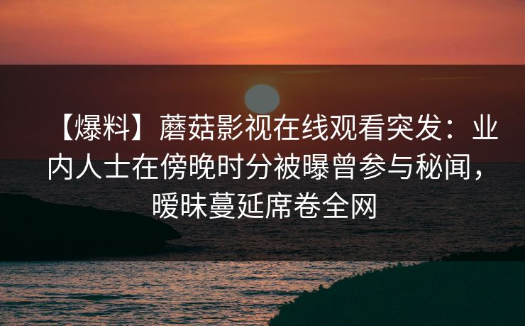 【爆料】蘑菇影视在线观看突发:业内人士在傍晚时分被曝曾参与秘闻,暧昧蔓延席卷全网 【爆料】蘑菇影视在线观看突发:业内人士在傍晚时分被曝曾参与秘闻,暧昧蔓延席卷全网