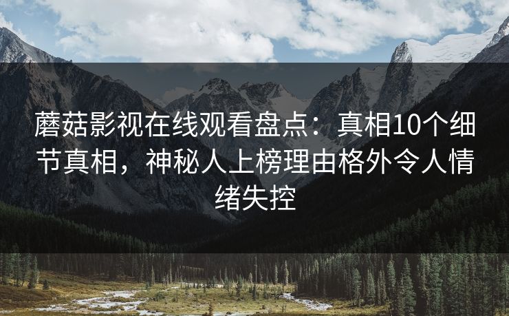 蘑菇影视在线观看盘点：真相10个细节真相，神秘人上榜理由格外令人情绪失控