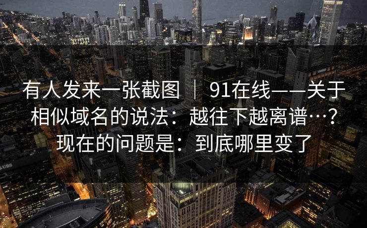 有人发来一张截图 ｜ 91在线——关于相似域名的说法：越往下越离谱…？现在的问题是：到底哪里变了