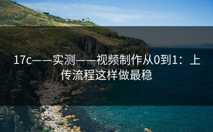 17c——实测——视频制作从0到1：上传流程这样做最稳