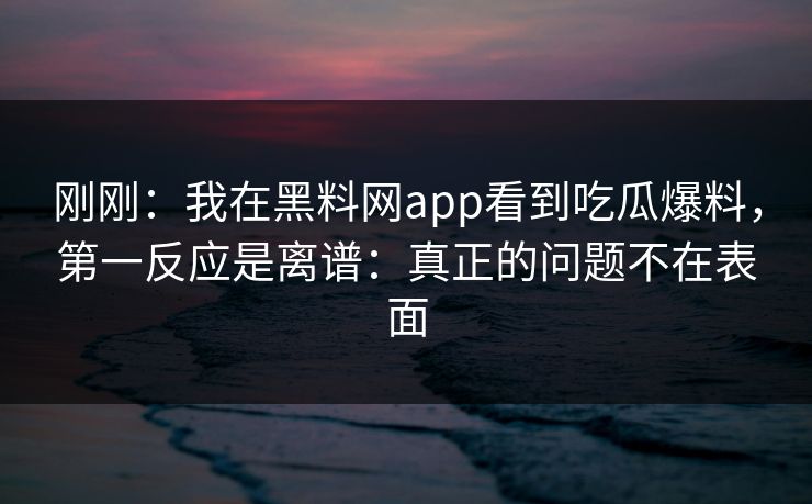 刚刚：我在黑料网app看到吃瓜爆料，第一反应是离谱：真正的问题不在表面