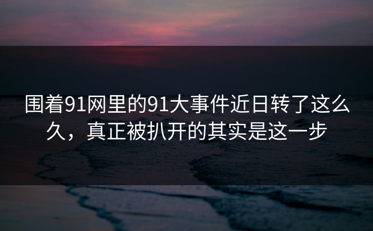 围着91网里的91大事件近日转了这么久，真正被扒开的其实是这一步